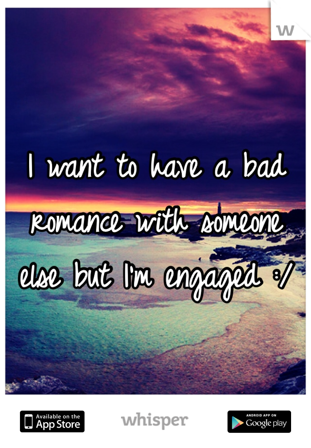 I want to have a bad romance with someone else but I'm engaged :/