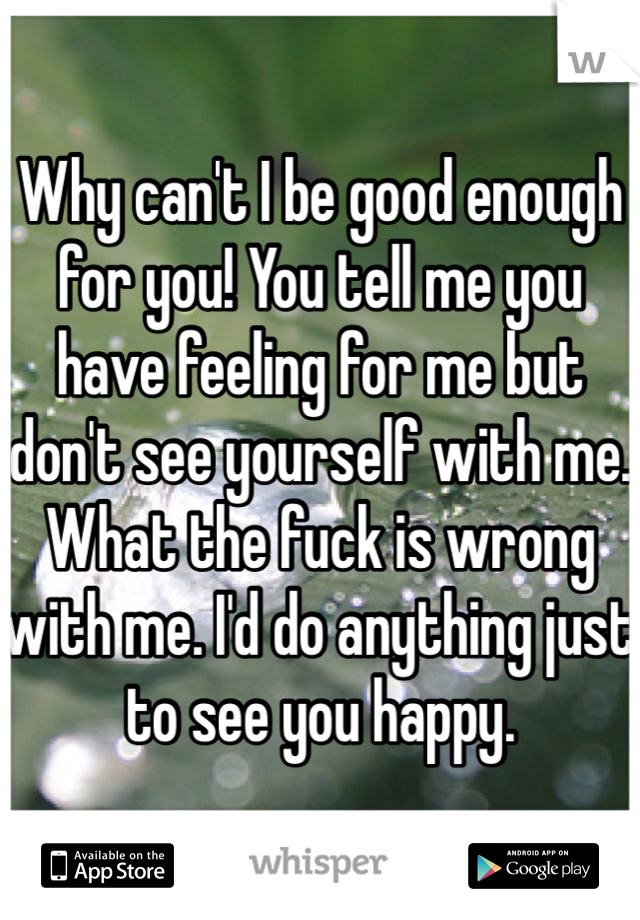 Why can't I be good enough for you! You tell me you have feeling for me but don't see yourself with me. What the fuck is wrong with me. I'd do anything just to see you happy. 
