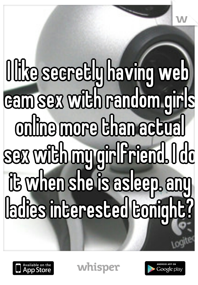 I like secretly having web cam sex with random girls online more than actual sex with my girlfriend. I do it when she is asleep. any ladies interested tonight?