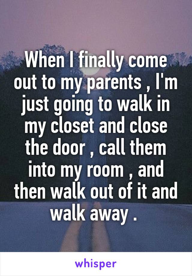 When I finally come out to my parents , I'm just going to walk in my closet and close the door , call them into my room , and then walk out of it and walk away . 