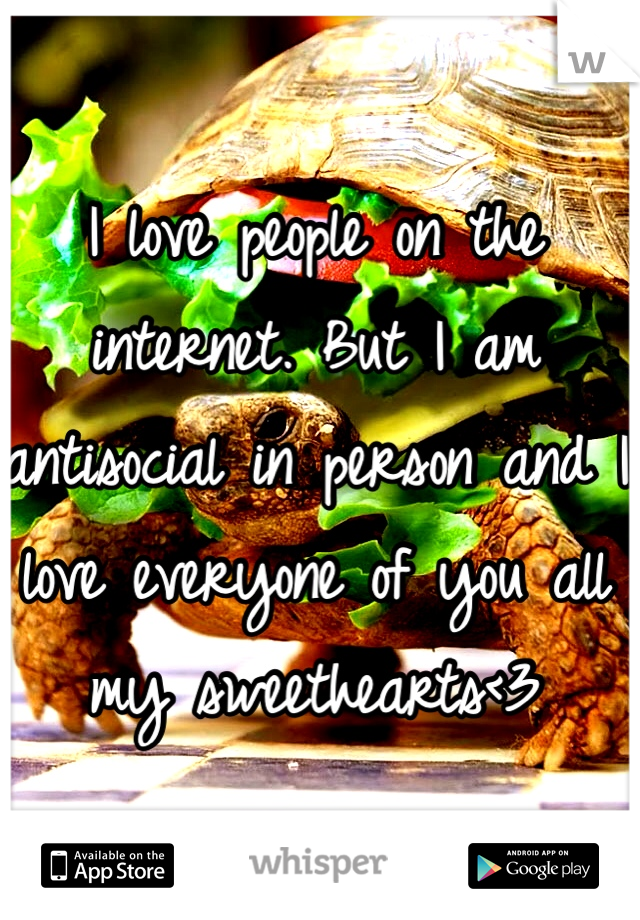 I love people on the internet. But I am antisocial in person and I love everyone of you all my sweethearts<3 