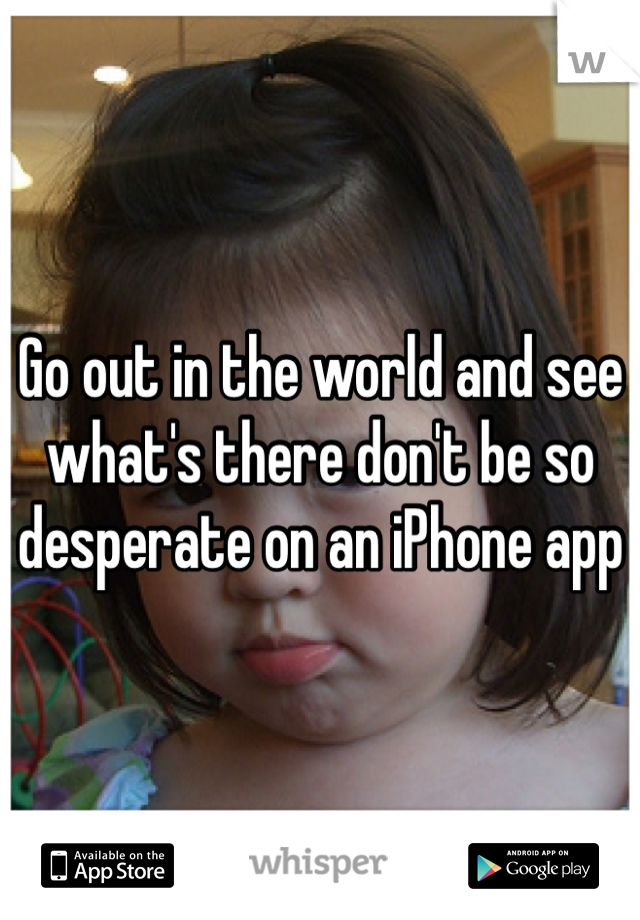 Go out in the world and see what's there don't be so desperate on an iPhone app
