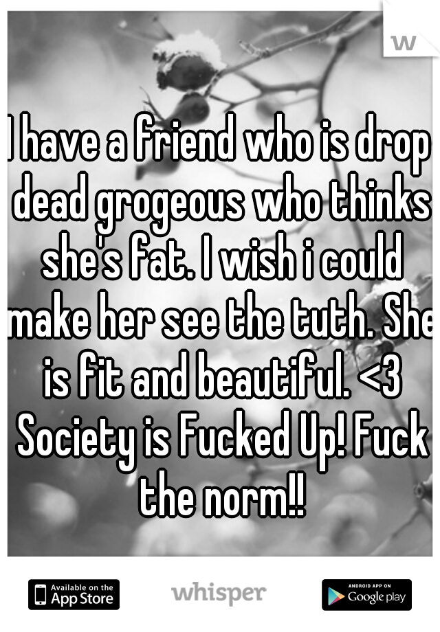 I have a friend who is drop dead grogeous who thinks she's fat. I wish i could make her see the tuth. She is fit and beautiful. <3 Society is Fucked Up! Fuck the norm!!