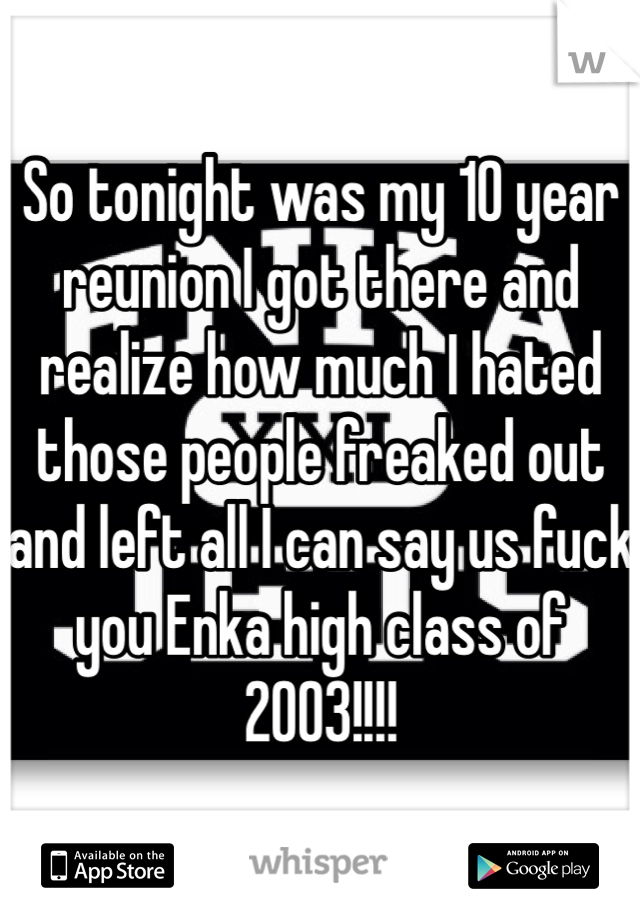 So tonight was my 10 year reunion I got there and realize how much I hated those people freaked out and left all I can say us fuck you Enka high class of 2003!!!!