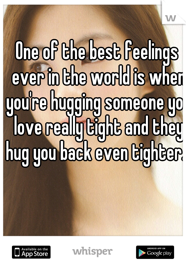 One of the best feelings ever in the world is when you're hugging someone you love really tight and they hug you back even tighter...