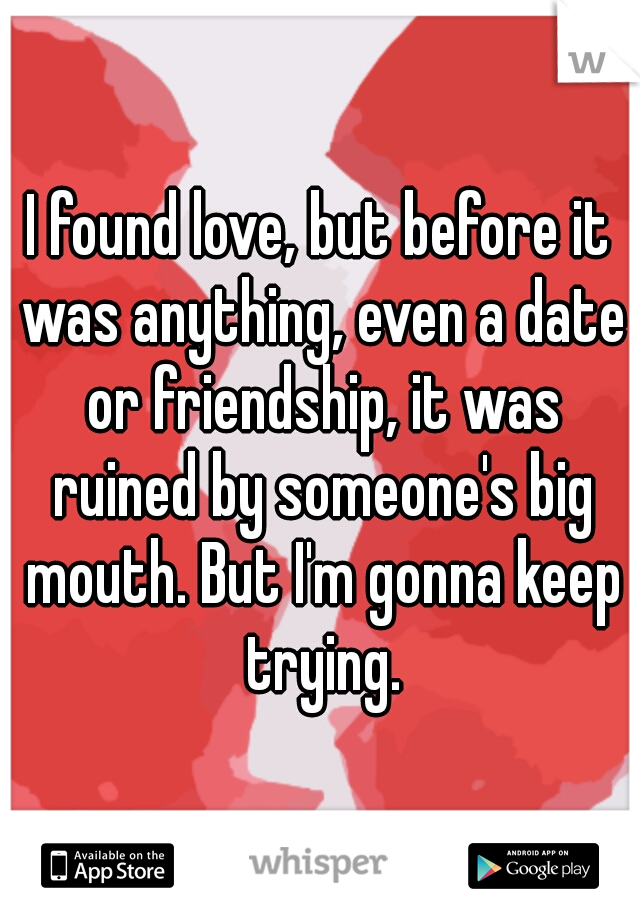 I found love, but before it was anything, even a date or friendship, it was ruined by someone's big mouth. But I'm gonna keep trying.