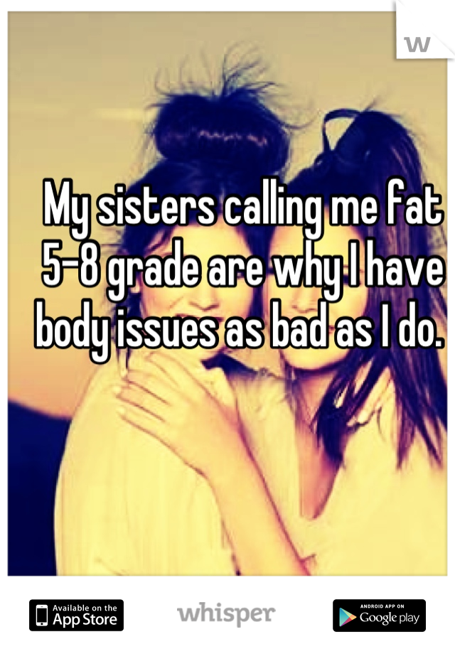 My sisters calling me fat 5-8 grade are why I have body issues as bad as I do. 