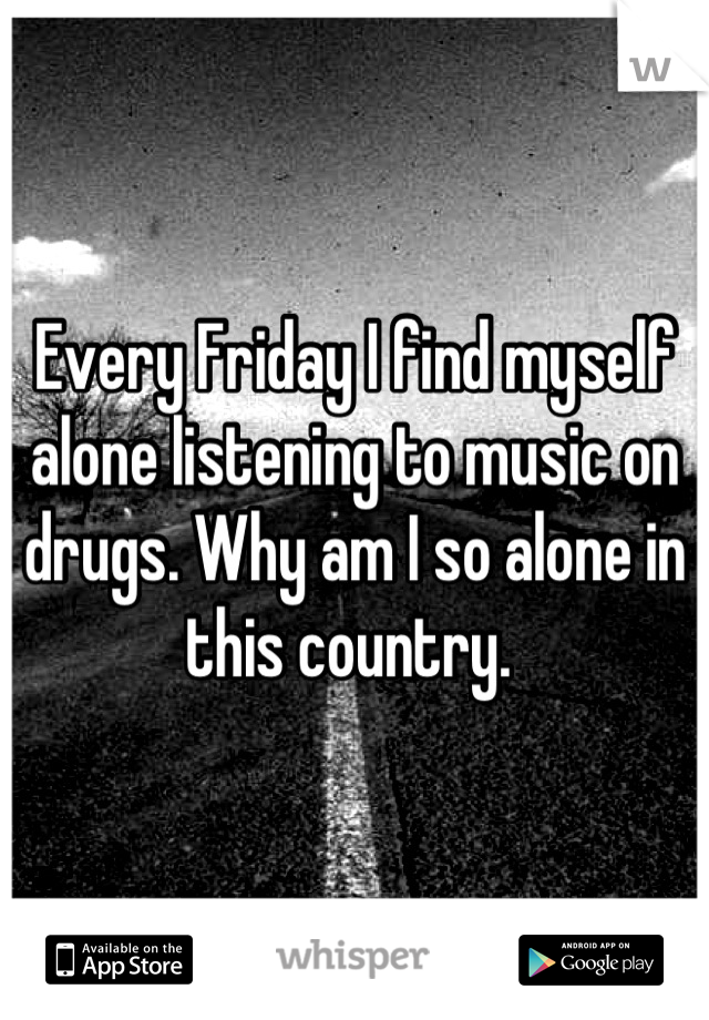 Every Friday I find myself alone listening to music on drugs. Why am I so alone in this country. 
