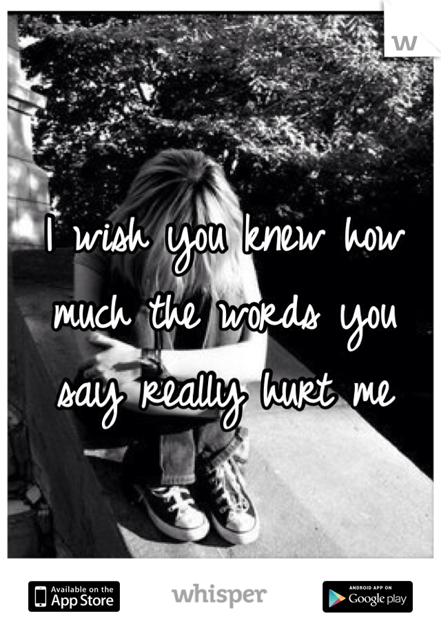I wish you knew how much the words you say really hurt me
