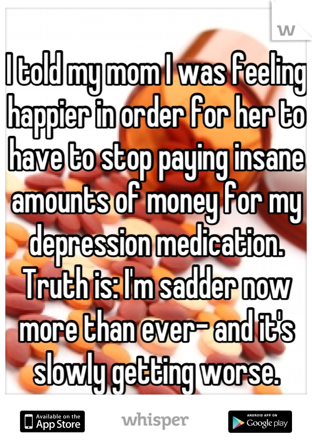 I told my mom I was feeling happier in order for her to have to stop paying insane amounts of money for my depression medication. Truth is: I'm sadder now more than ever- and it's slowly getting worse.