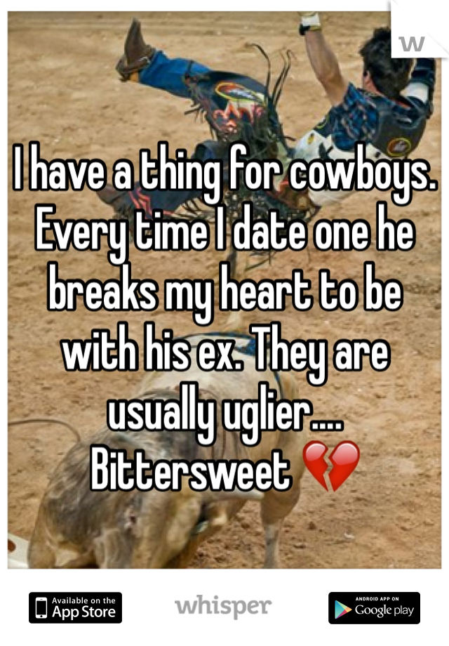 I have a thing for cowboys. Every time I date one he breaks my heart to be with his ex. They are usually uglier.... Bittersweet 💔