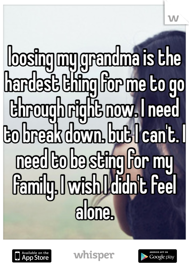 loosing my grandma is the hardest thing for me to go through right now. I need to break down. but I can't. I need to be sting for my family. I wish I didn't feel alone. 