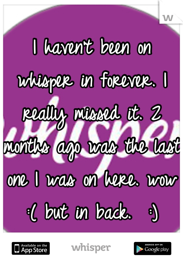 I haven't been on whisper in forever. I really missed it. 2 months ago was the last one I was on here. wow :( but in back.  :)