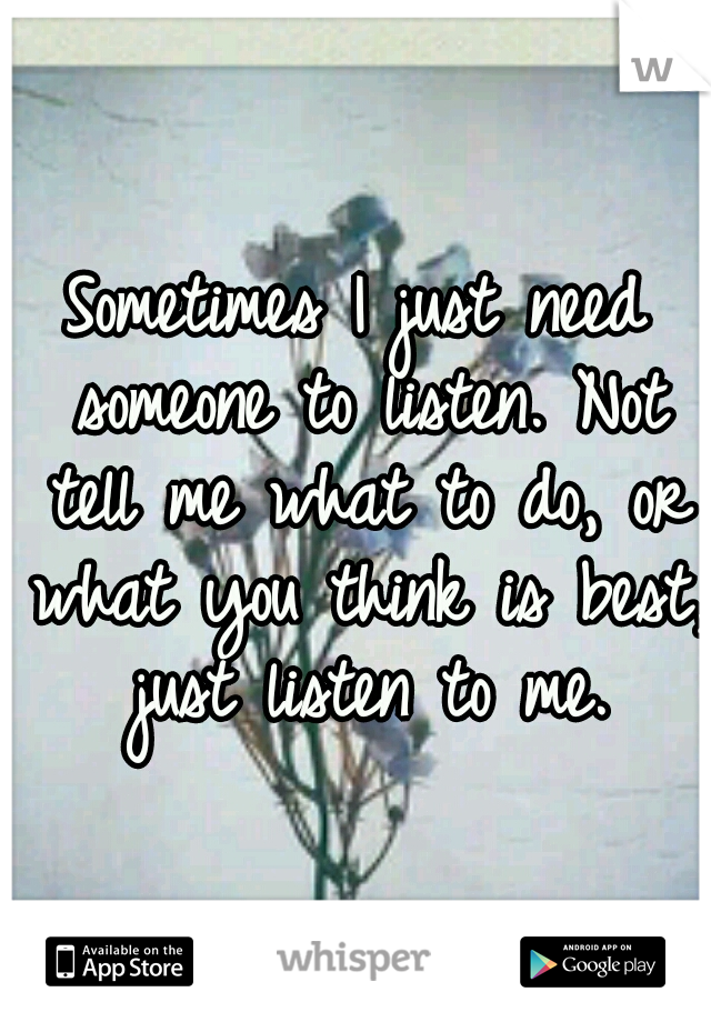 Sometimes I just need someone to listen. Not tell me what to do, or what you think is best, just listen to me.