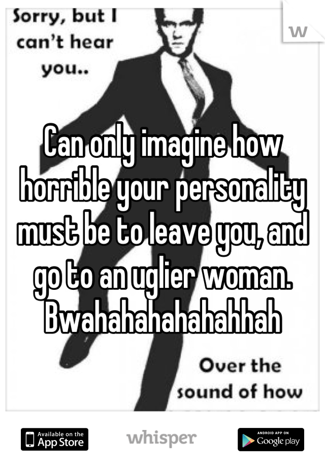 Can only imagine how horrible your personality must be to leave you, and go to an uglier woman. Bwahahahahahahhah