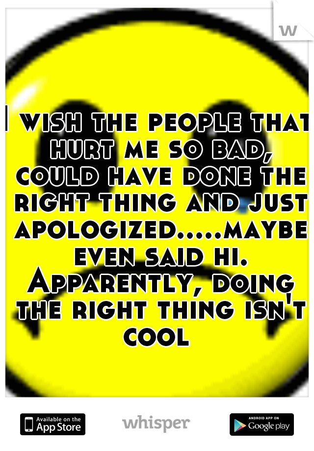 I wish the people that hurt me so bad, could have done the right thing and just apologized.....maybe even said hi. Apparently, doing the right thing isn't cool 
