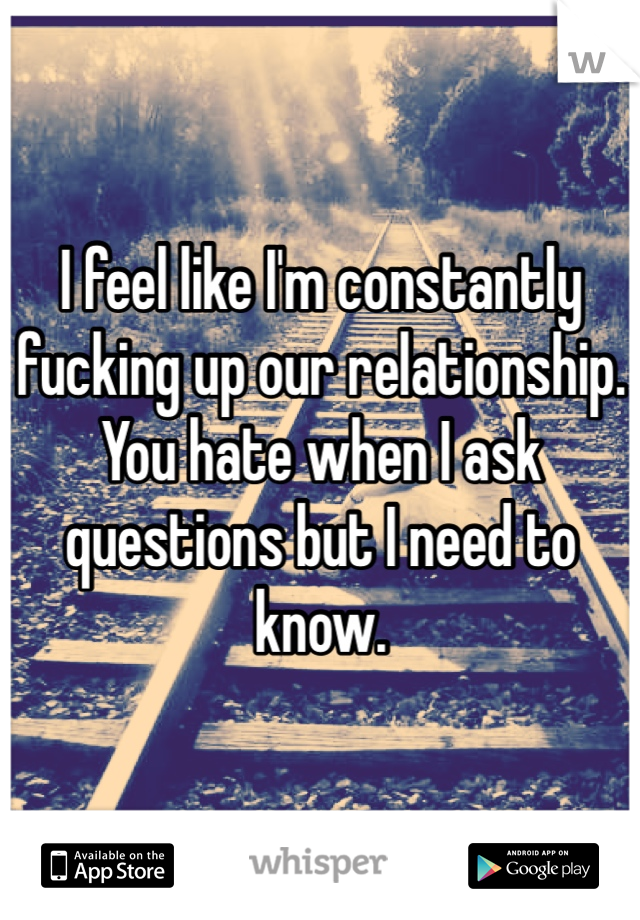 I feel like I'm constantly fucking up our relationship. You hate when I ask questions but I need to know. 