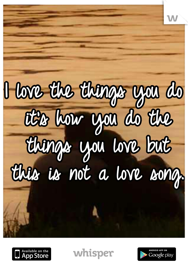 I love the things you do it's how you do the things you love but this is not a love song.