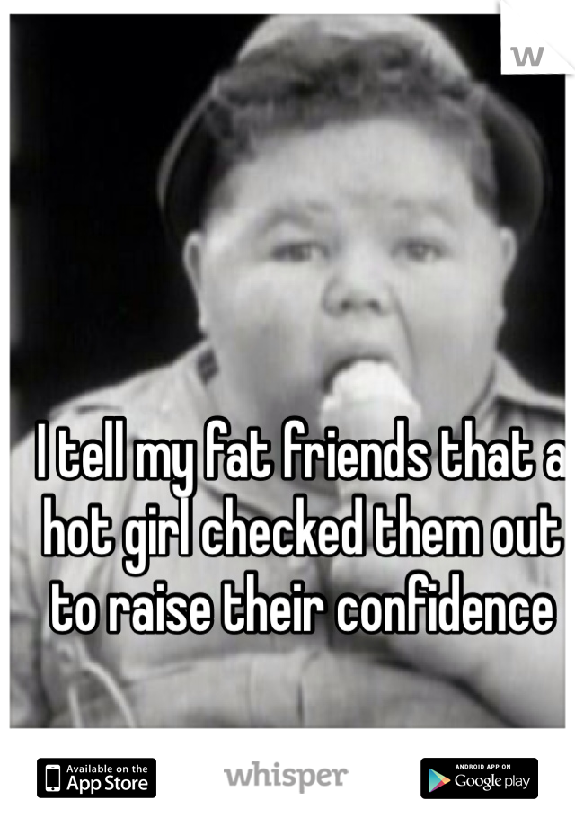 I tell my fat friends that a hot girl checked them out to raise their confidence
