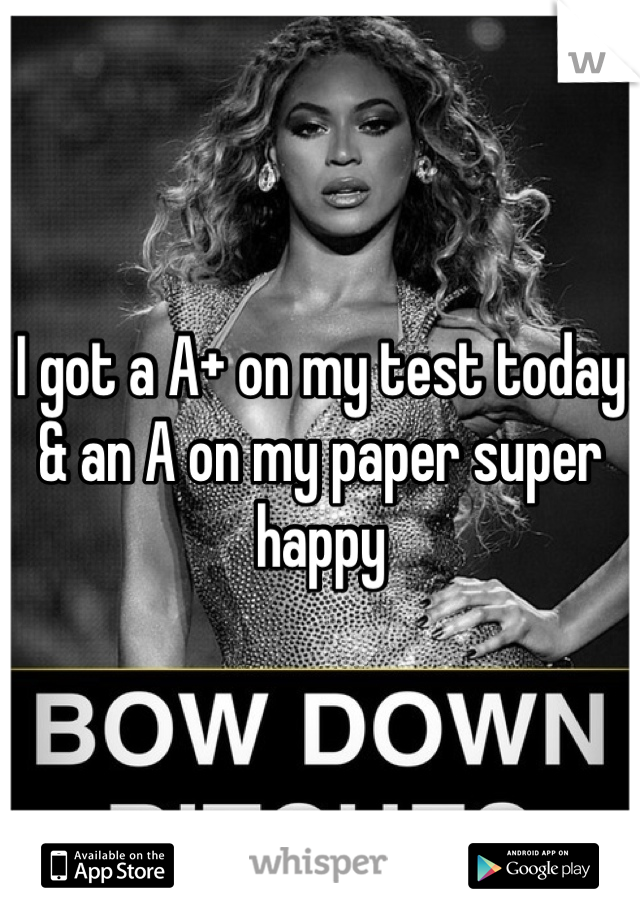 I got a A+ on my test today & an A on my paper super happy 
