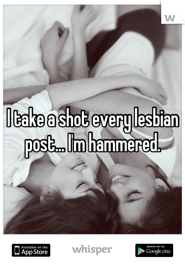 I take a shot every lesbian post... I'm hammered.