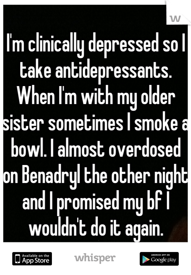 I'm clinically depressed so I take antidepressants. When I'm with my older sister sometimes I smoke a bowl. I almost overdosed on Benadryl the other night and I promised my bf I wouldn't do it again.