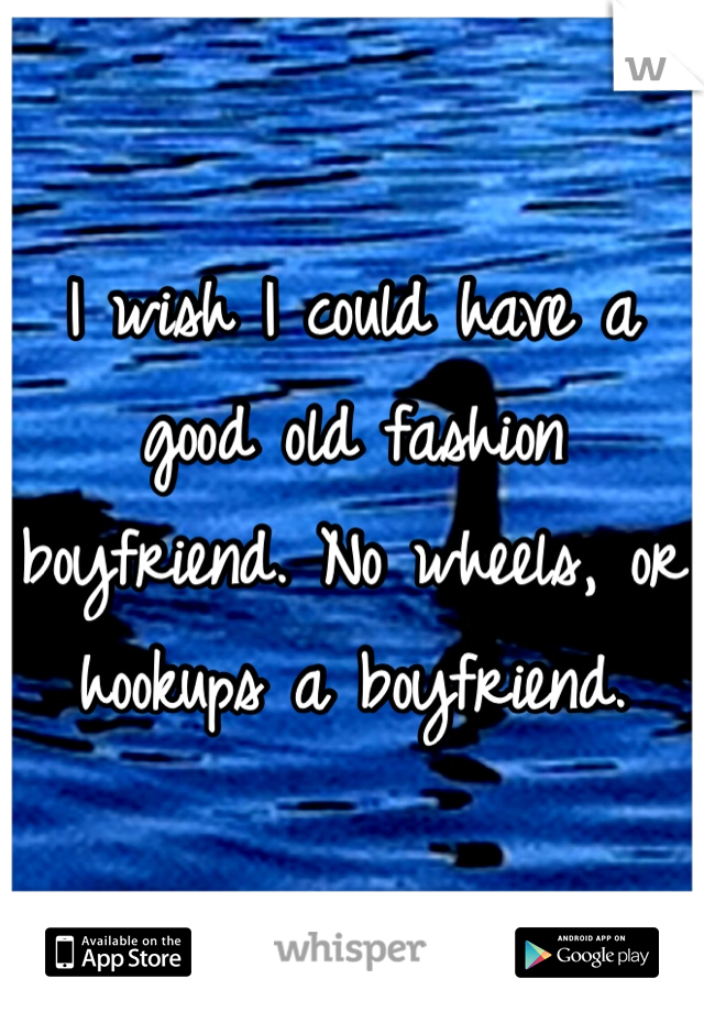 I wish I could have a good old fashion boyfriend. No wheels, or hookups a boyfriend.  