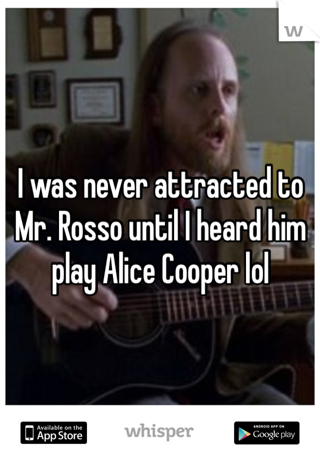 I was never attracted to Mr. Rosso until I heard him play Alice Cooper lol