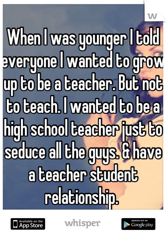 When I was younger I told everyone I wanted to grow up to be a teacher. But not to teach. I wanted to be a high school teacher just to seduce all the guys. & have a teacher student relationship. 