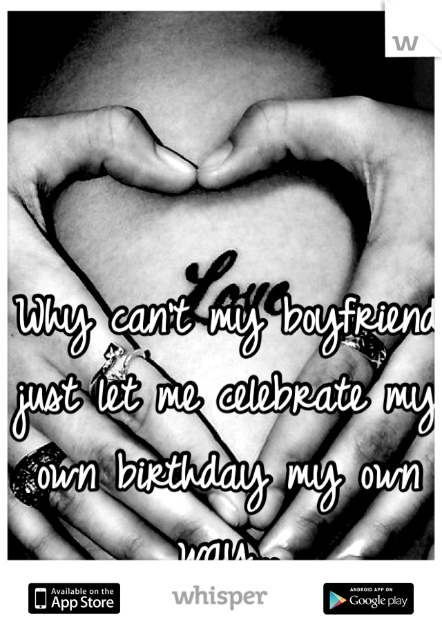 Why can't my boyfriend just let me celebrate my own birthday my own way... 