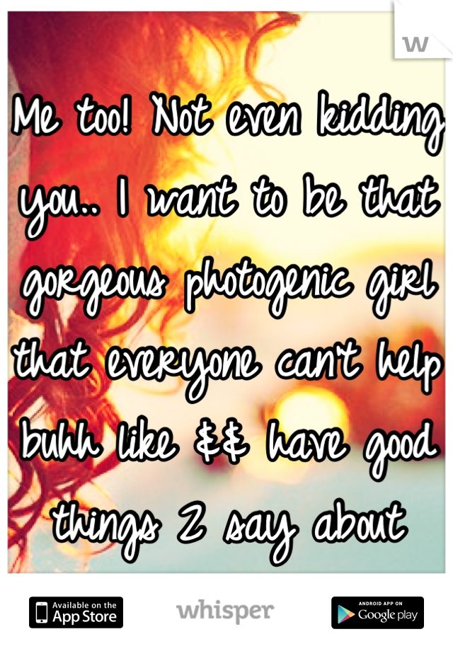 Me too! Not even kidding you.. I want to be that gorgeous photogenic girl that everyone can't help buhh like && have good things 2 say about