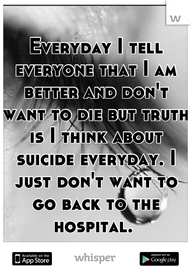 Everyday I tell everyone that I am better and don't want to die but truth is I think about suicide everyday. I just don't want to go back to the hospital. 