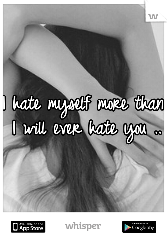 I hate myself more than I will ever hate you ..