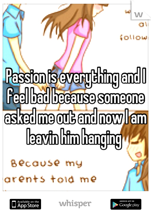 Passion is everything and I feel bad because someone asked me out and now I am leavin him hanging 