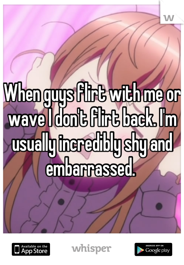 When guys flirt with me or wave I don't flirt back. I'm usually incredibly shy and embarrassed. 