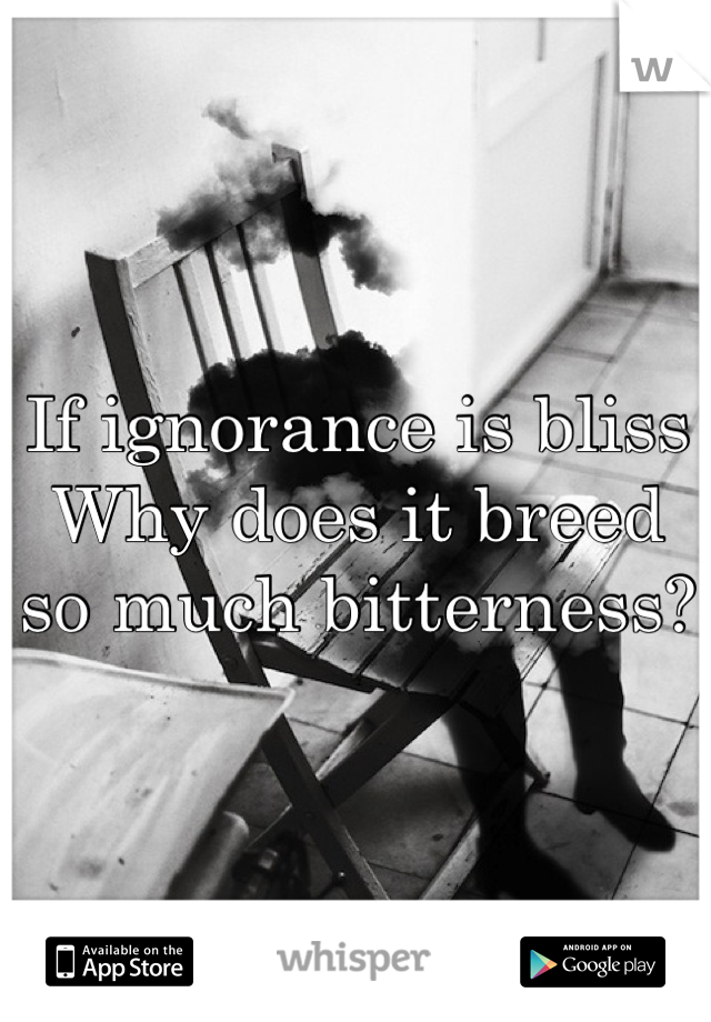 If ignorance is bliss
Why does it breed so much bitterness?
