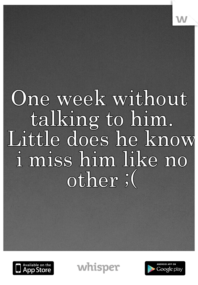 One week without talking to him. Little does he know i miss him like no other ;(