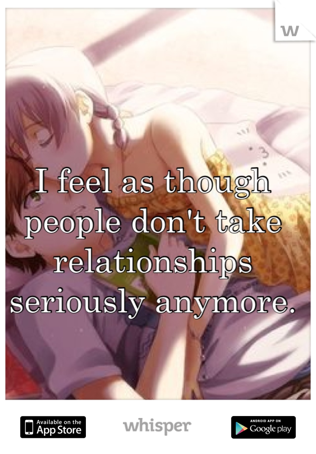 I feel as though people don't take relationships seriously anymore.