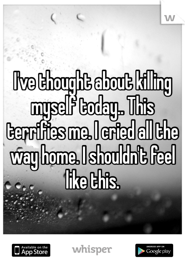 I've thought about killing myself today.. This terrifies me. I cried all the way home. I shouldn't feel like this.