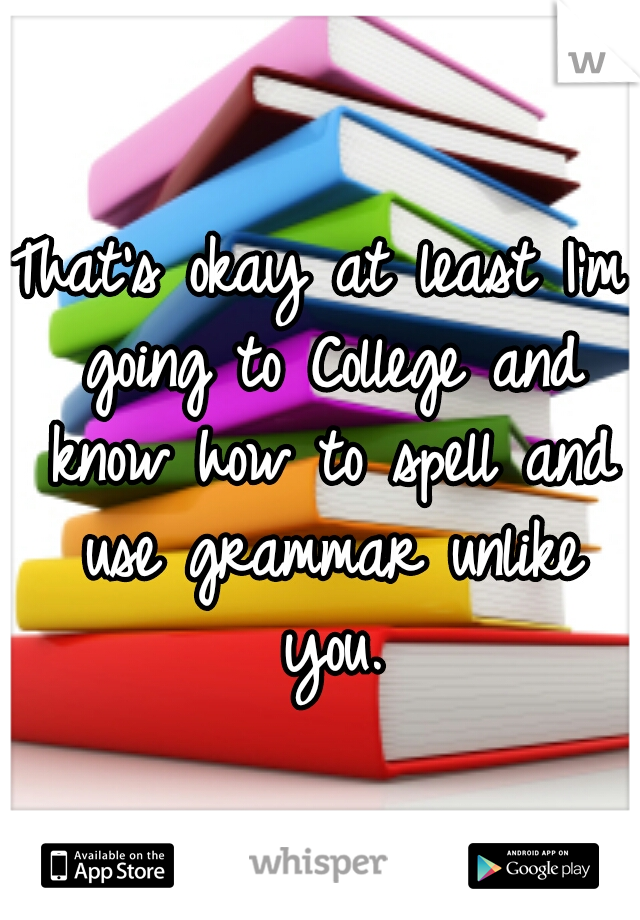 That's okay at least I'm going to College and know how to spell and use grammar unlike you.
