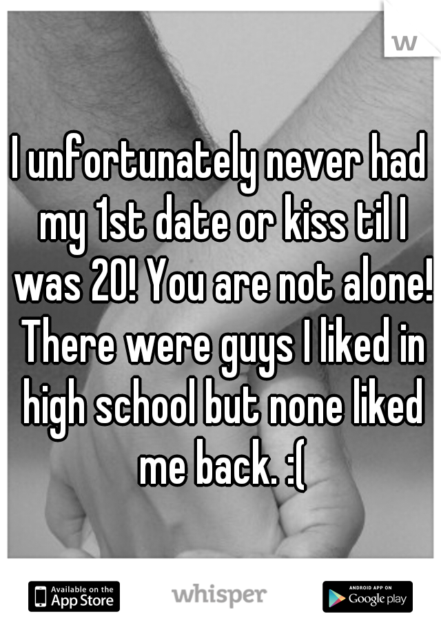 I unfortunately never had my 1st date or kiss til I was 20! You are not alone! There were guys I liked in high school but none liked me back. :(