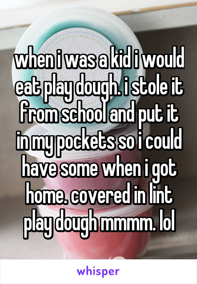 when i was a kid i would eat play dough. i stole it from school and put it in my pockets so i could have some when i got home. covered in lint play dough mmmm. lol