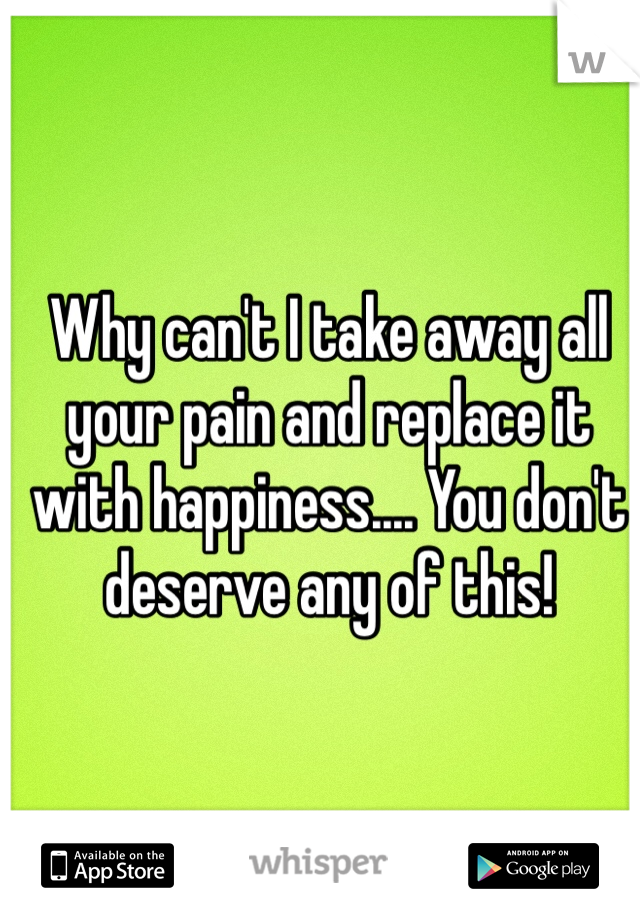 Why can't I take away all your pain and replace it with happiness.... You don't deserve any of this!