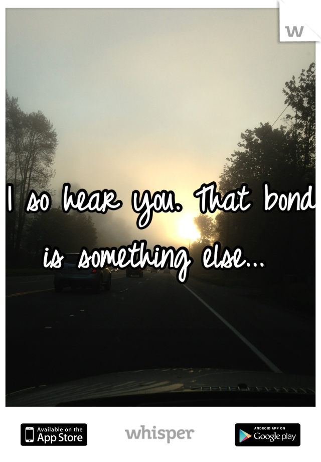 I so hear you. That bond is something else... 