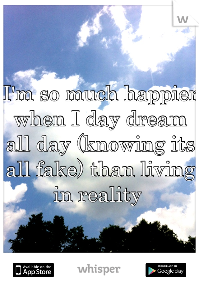 I'm so much happier when I day dream all day (knowing its all fake) than living in reality 