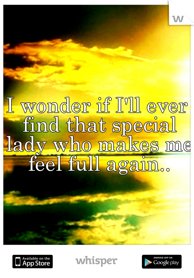 I wonder if I'll ever find that special lady who makes me feel full again..