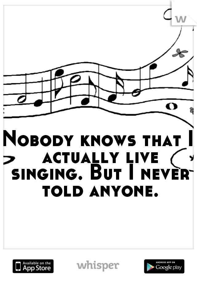Nobody knows that I actually live singing. But I never told anyone.
