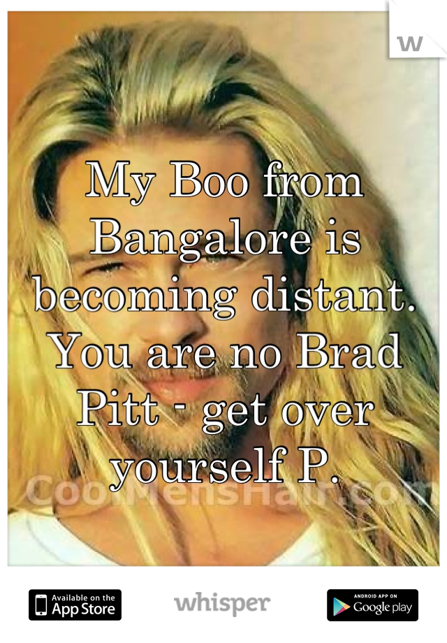 My Boo from Bangalore is becoming distant. You are no Brad Pitt - get over yourself P.