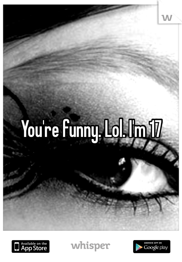 You're funny. Lol. I'm 17