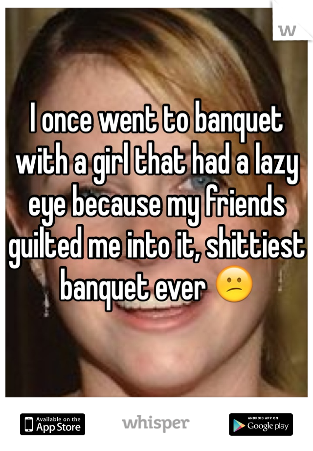 I once went to banquet with a girl that had a lazy eye because my friends guilted me into it, shittiest banquet ever 😕

